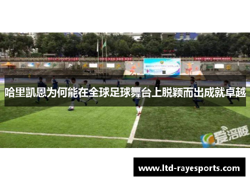 哈里凯恩为何能在全球足球舞台上脱颖而出成就卓越