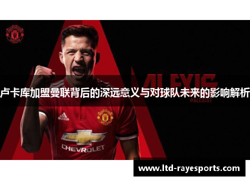 卢卡库加盟曼联背后的深远意义与对球队未来的影响解析