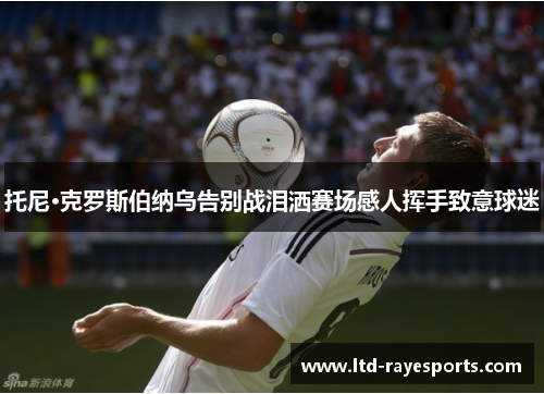 托尼·克罗斯伯纳乌告别战泪洒赛场感人挥手致意球迷